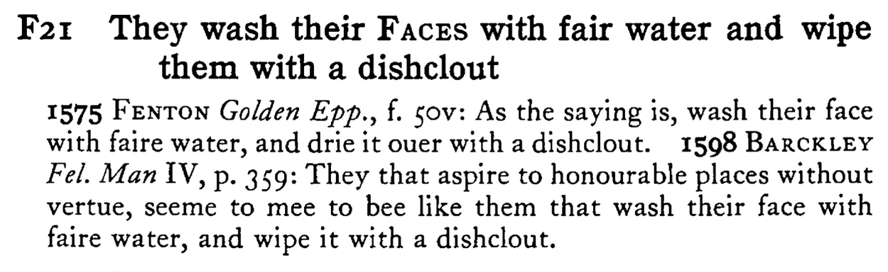 They wash their FACES with fair water and wipe them with a dishclout - a scanned entry from Tilley's 1950 Dictionary of Proverbs.