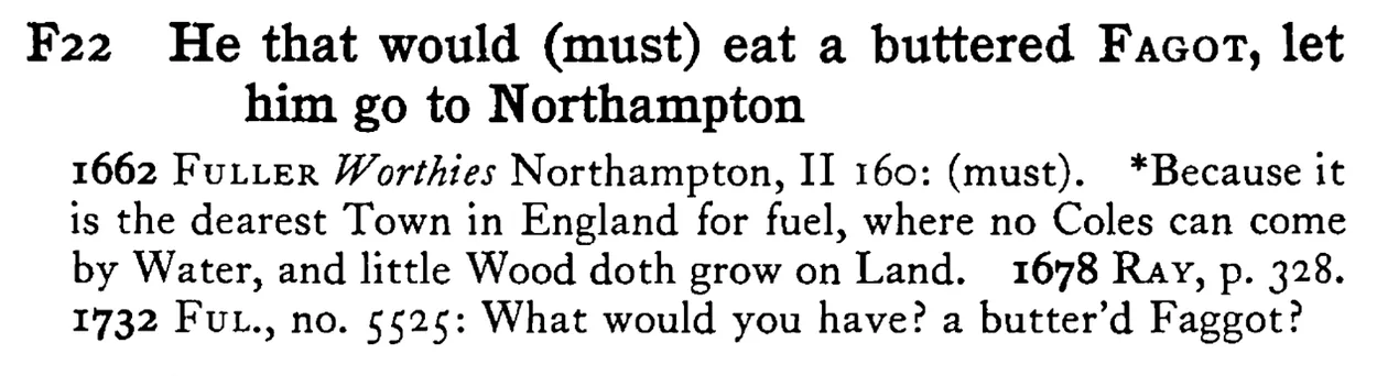 He that would (must) eat a buttered FAGOT, let him go to Northampton - a scanned entry from Tilley's 1950 Dictionary of Proverbs.