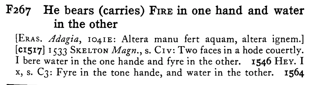 He bears (carries) FIRE in one hand and water in the other - a scanned entry from Tilley's 1950 Dictionary of Proverbs.
