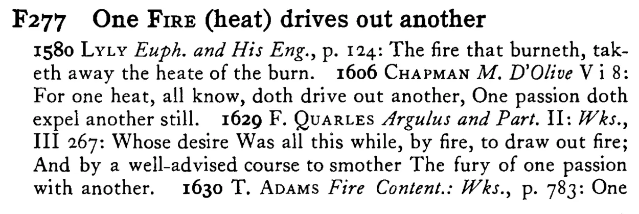 One FIRE (heat) drives out another - a scanned entry from Tilley's 1950 Dictionary of Proverbs.