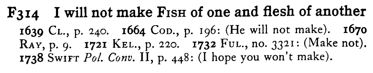 I will not make FISH of one and flesh of another - a scanned entry from Tilley's 1950 Dictionary of Proverbs.