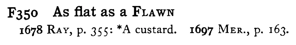 As flat as a FLAWN - a scanned entry from Tilley's 1950 Dictionary of Proverbs.