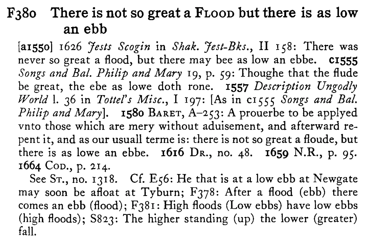 There is not so great a FLOOD but there is as low an ebb - a scanned entry from Tilley's 1950 Dictionary of Proverbs.