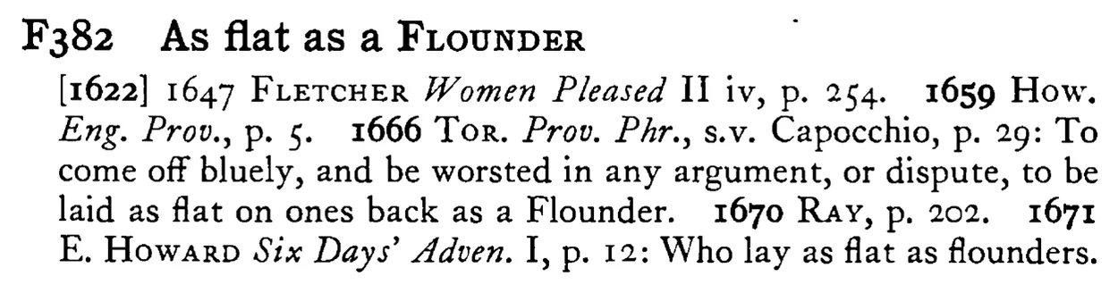 As flat as a FLOUNDER - a scanned entry from Tilley's 1950 Dictionary of Proverbs.
