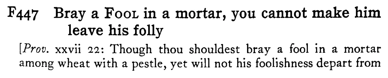 Bray a FOOL in a mortar, you cannot make him leave his folly - a scanned entry from Tilley's 1950 Dictionary of Proverbs.