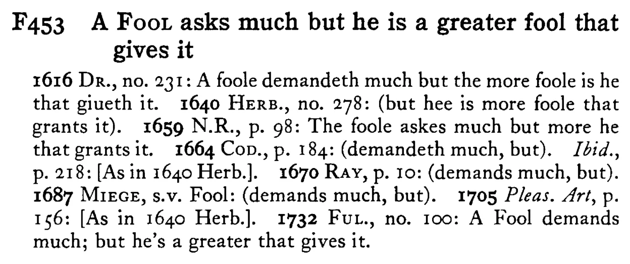 A FOOL asks much but he is a greater fool that gives it - a scanned entry from Tilley's 1950 Dictionary of Proverbs.