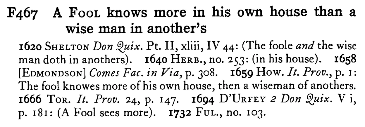 A FOOL knows more in his own house than a wise man in another's - a scanned entry from Tilley's 1950 Dictionary of Proverbs.
