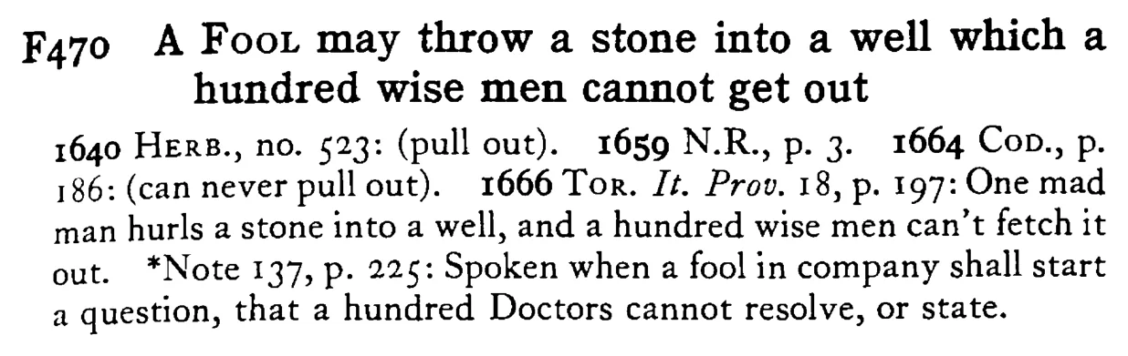 A FOOL may throw a stone into a well which a hundred wise men cannot get out - a scanned entry from Tilley's 1950 Dictionary of Proverbs.