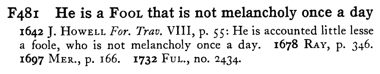 He is a FOOL that is not melancholy once a day - a scanned entry from Tilley's 1950 Dictionary of Proverbs.