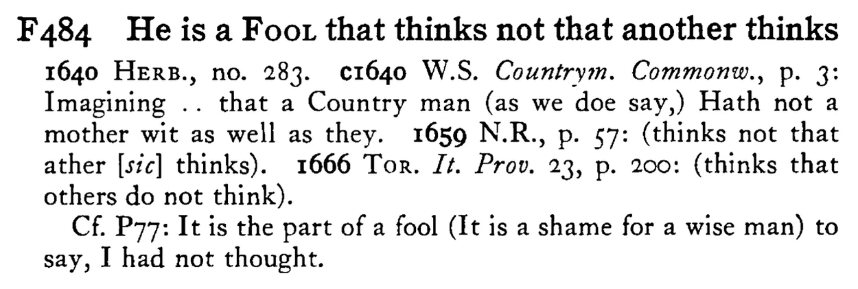 He is a FOOL that thinks not that another thinks - a scanned entry from Tilley's 1950 Dictionary of Proverbs.