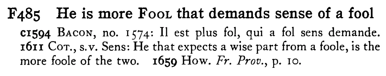 He is more FOOL that demands sense of a fool - a scanned entry from Tilley's 1950 Dictionary of Proverbs.