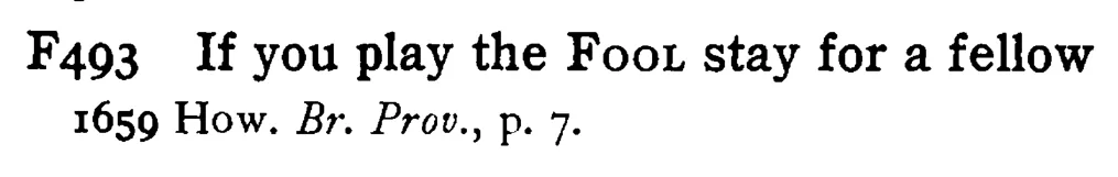 If you play the FOOL stay for a fellow - a scanned entry from Tilley's 1950 Dictionary of Proverbs.