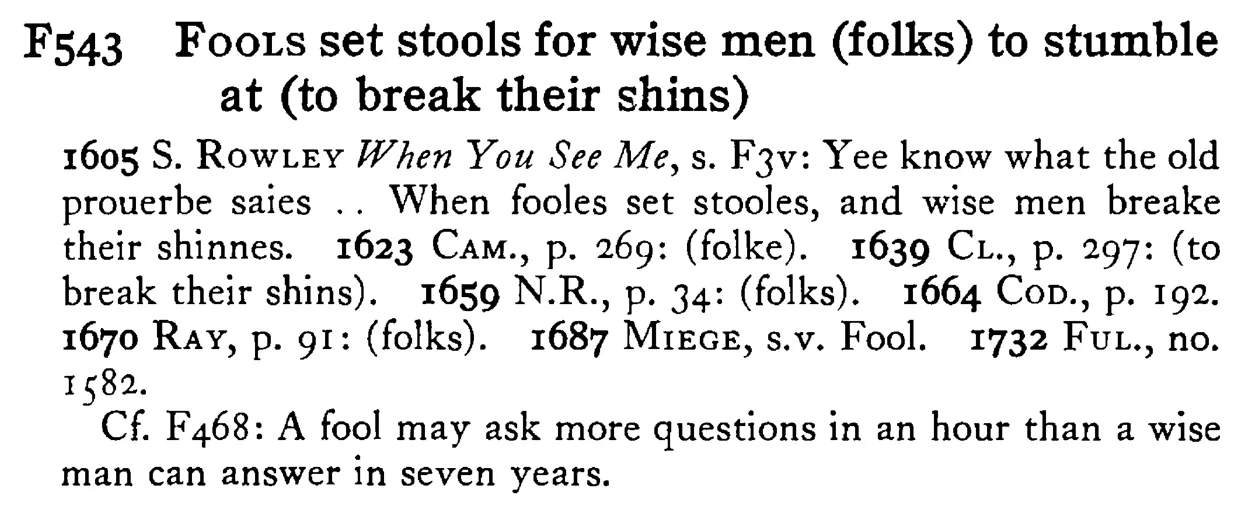 FOOLS set stools for wise men (folks) to stumble at (to break their shins) - a scanned entry from Tilley's 1950 Dictionary of Proverbs.