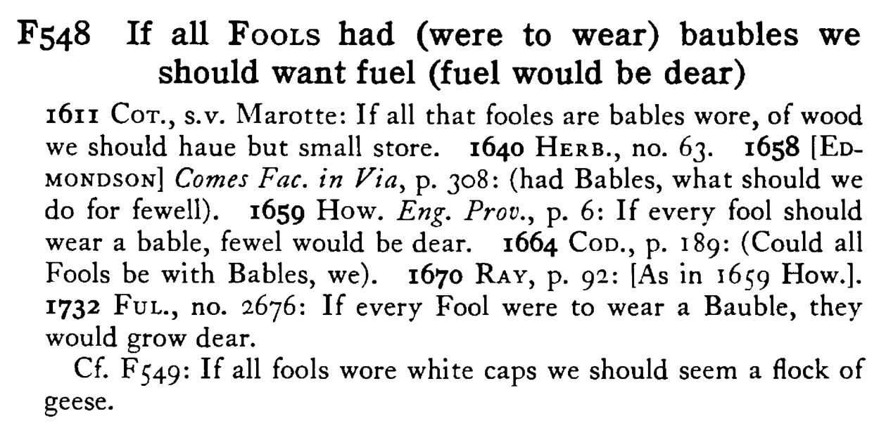 If all FOOLS had (were to wear) baubles we should want fuel (fuel would be dear) - a scanned entry from Tilley's 1950 Dictionary of Proverbs.