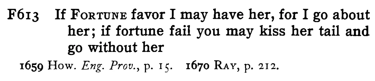 If FORTUNE favor I may have her, for I go about her; if fortune fail you may kiss her tail and go without her - a scanned entry from Tilley's 1950 Dictionary of Proverbs.