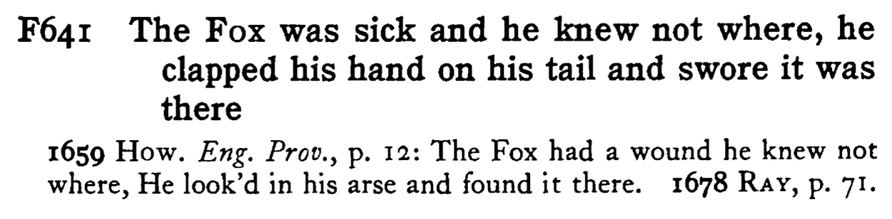 The FOX was sick and he knew not where, he clapped his hand on his tail and swore it was there - a scanned entry from Tilley's 1950 Dictionary of Proverbs.