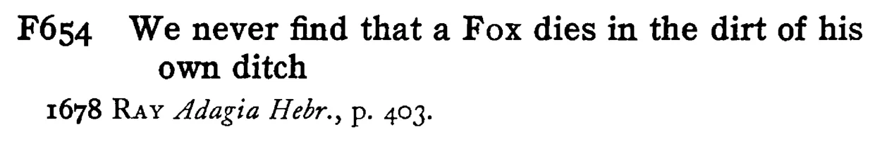 We never find that a FOX dies in the dirt of his own ditch - a scanned entry from Tilley's 1950 Dictionary of Proverbs.