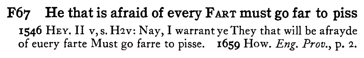 He that is afraid of every FART must go far to piss - a scanned entry from Tilley's 1950 Dictionary of Proverbs.