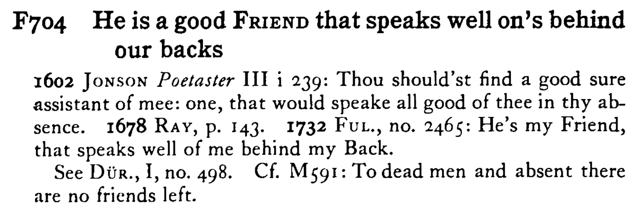 He is a good FRIEND that speaks well on's behind our backs - a scanned entry from Tilley's 1950 Dictionary of Proverbs.