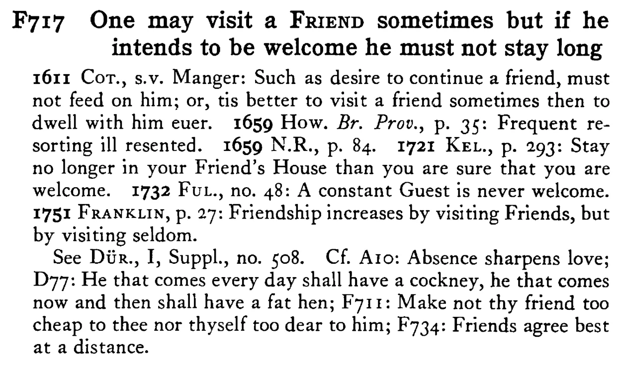 One may visit a FRIEND sometimes but if he intends to be welcome he must not stay long - a scanned entry from Tilley's 1950 Dictionary of Proverbs.