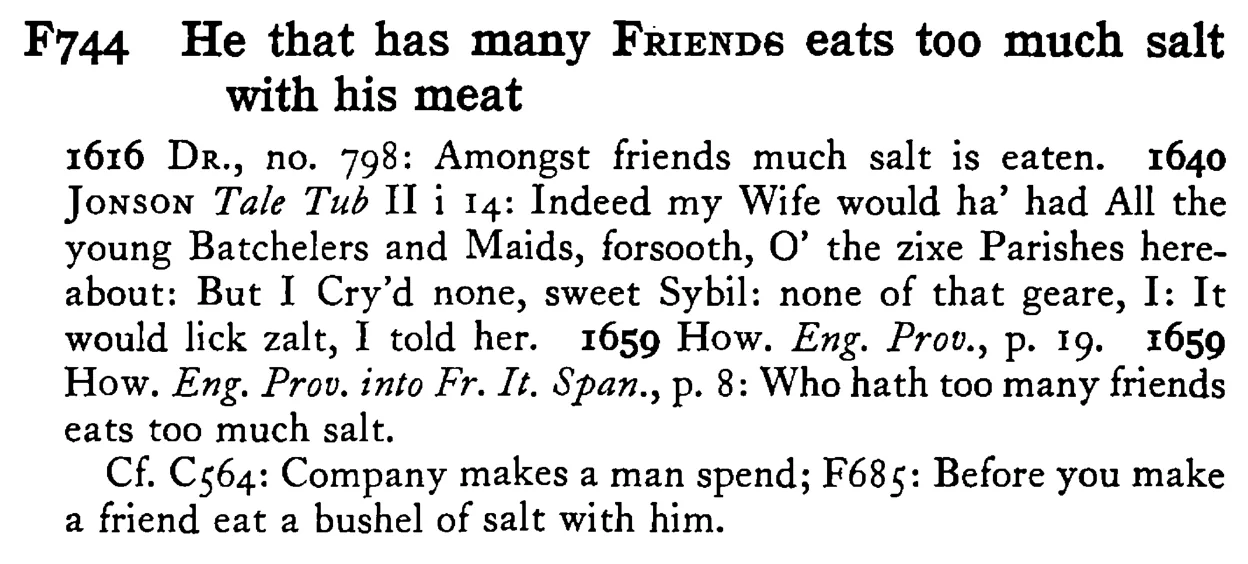 He that has many FRIENDS eats too much salt with his meat - a scanned entry from Tilley's 1950 Dictionary of Proverbs.