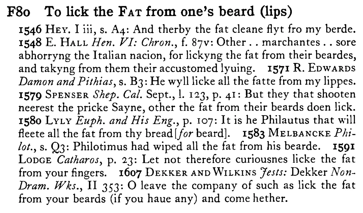 To lick the FAT from one's beard (lips) - a scanned entry from Tilley's 1950 Dictionary of Proverbs.