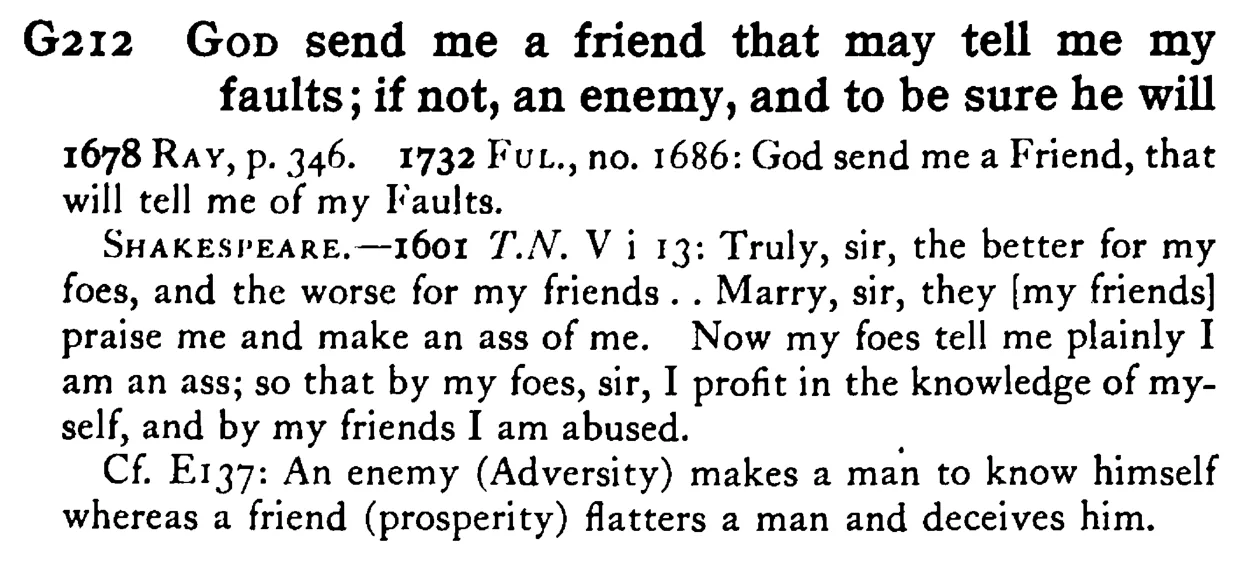 GOD send me a friend that may tell me my faults; if not, an enemy, and to be sure he will - a scanned entry from Tilley's 1950 Dictionary of Proverbs.