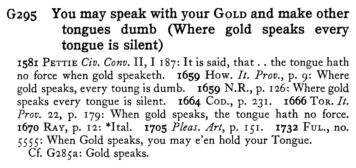 You may speak with your GOLD and make other tongues dumb (Where gold speaks every tongue is silent) - a scanned entry from Tilley's 1950 Dictionary of Proverbs.