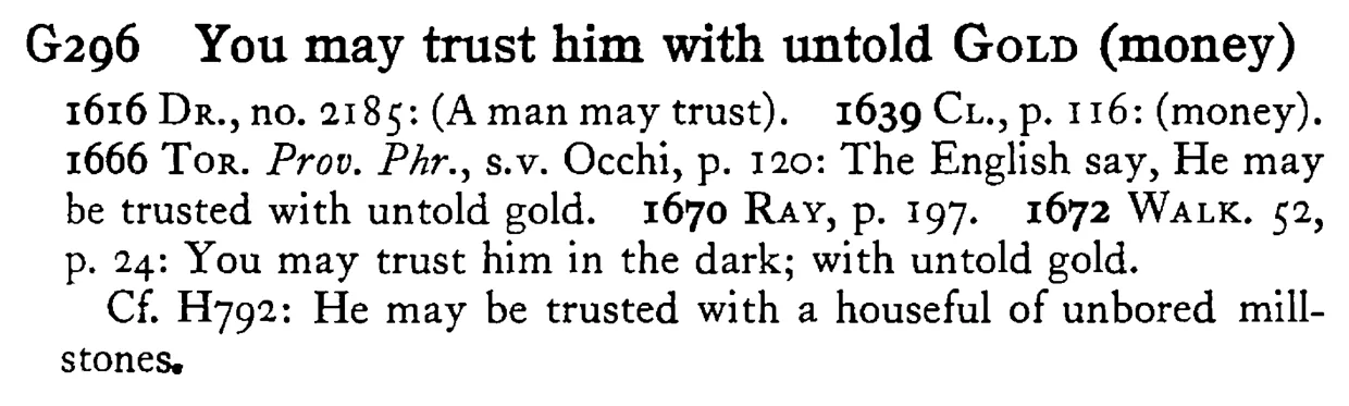 You may trust him with untold GOLD (money) - a scanned entry from Tilley's 1950 Dictionary of Proverbs.