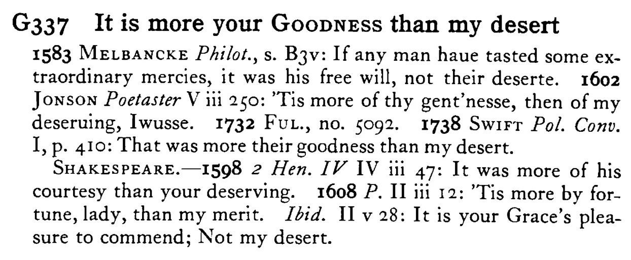 It is more your GOODNESS than my desert - a scanned entry from Tilley's 1950 Dictionary of Proverbs.
