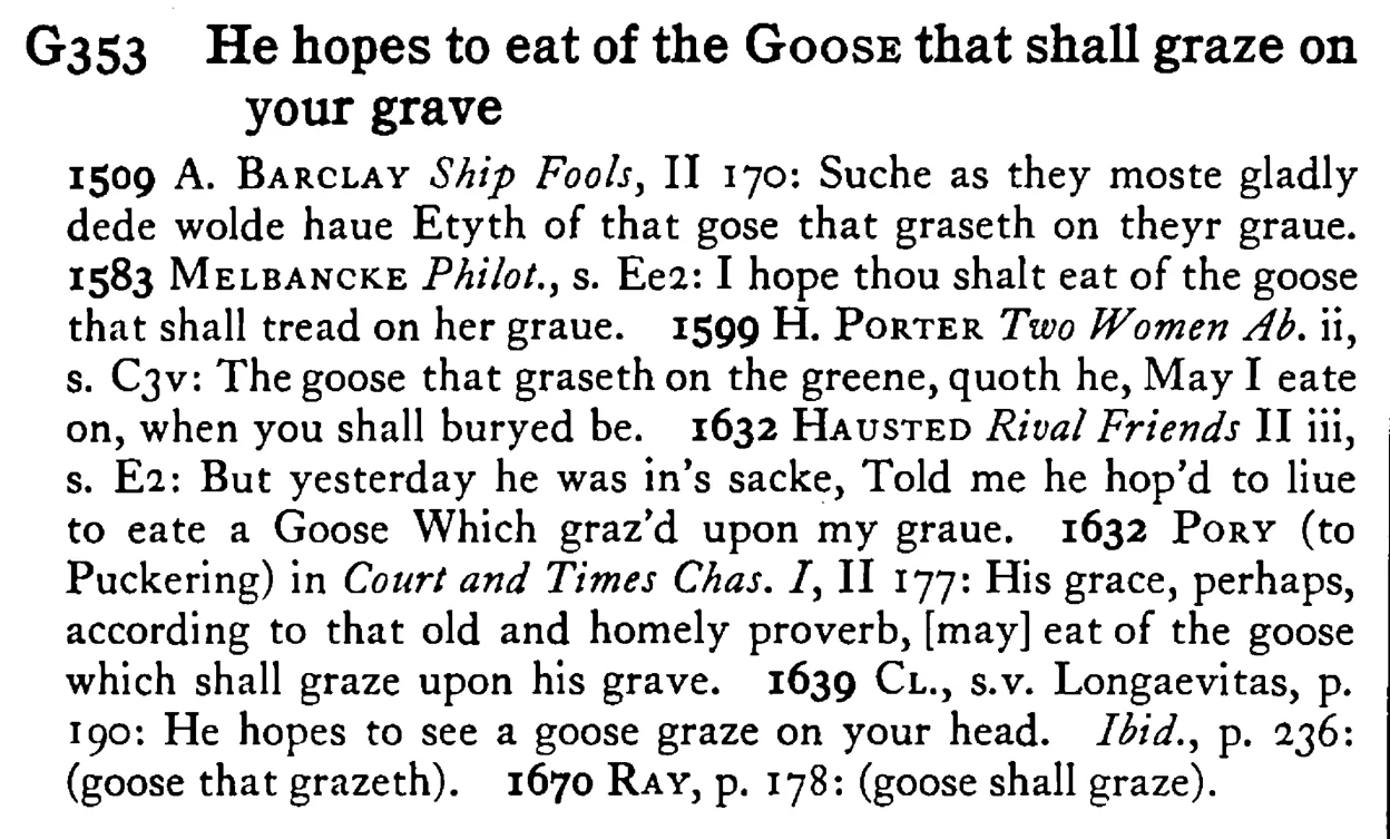 He hopes to eat of the GOOSE that shall graze on your grave - a scanned entry from Tilley's 1950 Dictionary of Proverbs.