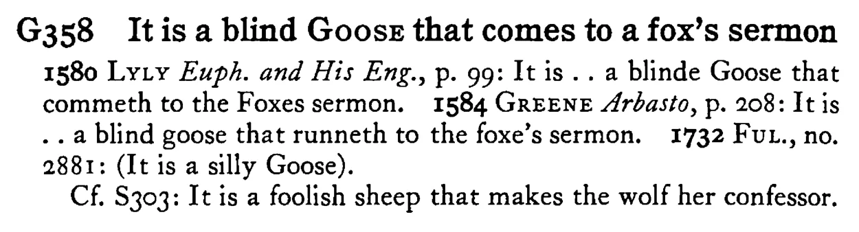 It is a blind GOOSE that comes to a fox's sermon - a scanned entry from Tilley's 1950 Dictionary of Proverbs.