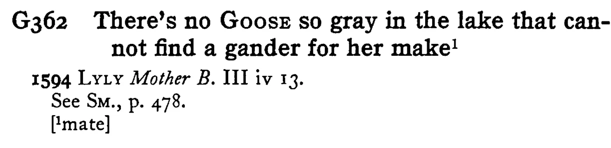 There's no GOOSE so gray in the lake that cannot find a gander for her make¹ - a scanned entry from Tilley's 1950 Dictionary of Proverbs.