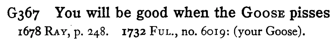 You will be good when the GOOSE pisses - a scanned entry from Tilley's 1950 Dictionary of Proverbs.