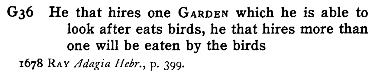 He that hires one GARDEN which he is able to look after eats birds, he that hires more than one will be eaten by the birds - a scanned entry from Tilley's 1950 Dictionary of Proverbs.
