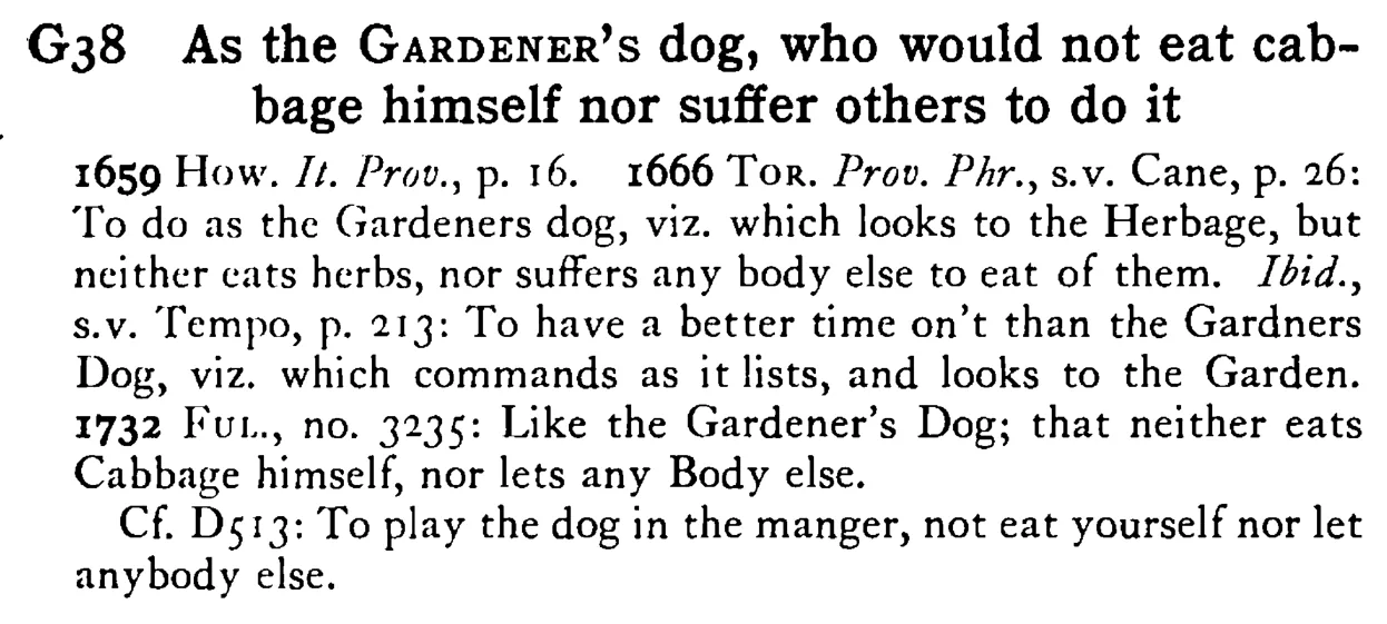 As the GARDENER's dog, who would not eat cabbage himself nor suffer others to do it - a scanned entry from Tilley's 1950 Dictionary of Proverbs.