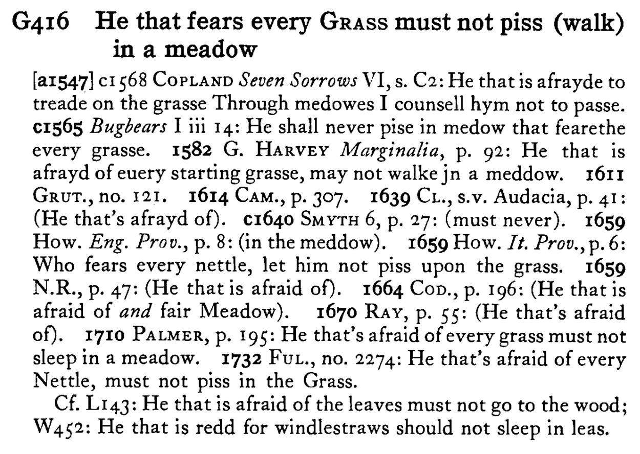 He that fears every GRASS must not piss (walk) in a meadow - a scanned entry from Tilley's 1950 Dictionary of Proverbs.