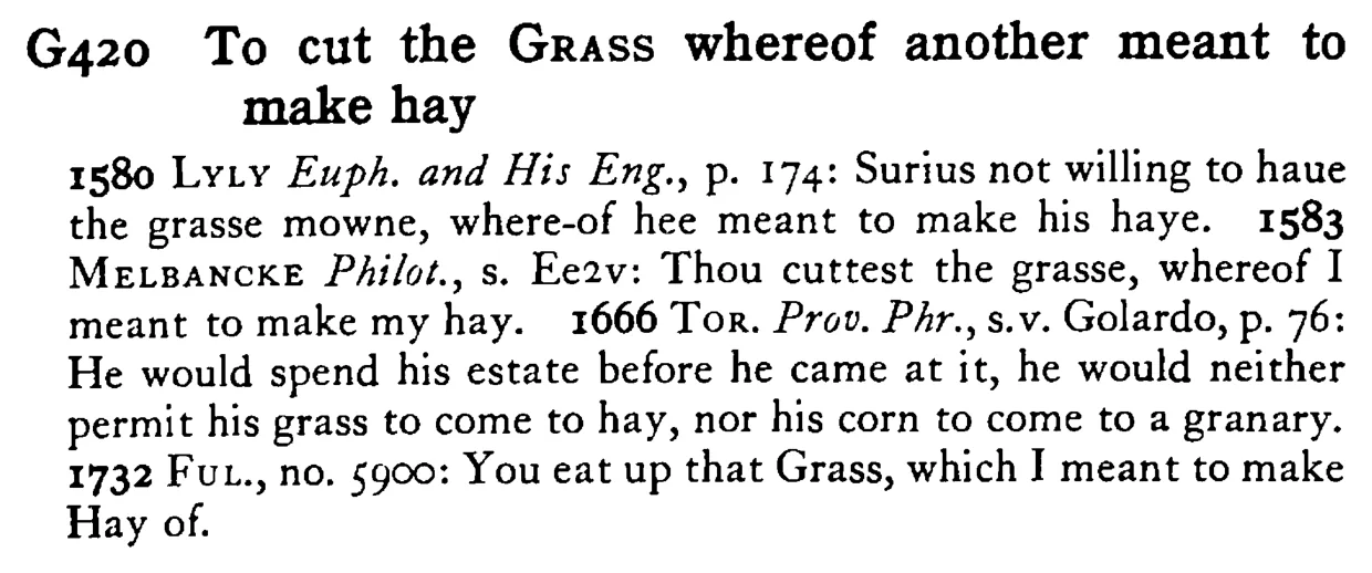 To cut the GRASS whereof another meant to make hay - a scanned entry from Tilley's 1950 Dictionary of Proverbs.