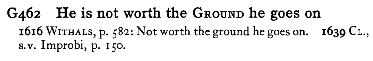 He is not worth the GROUND he goes on - a scanned entry from Tilley's 1950 Dictionary of Proverbs.