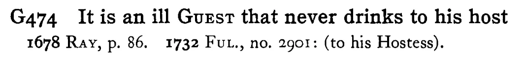 It is an ill GUEST that never drinks to his host - a scanned entry from Tilley's 1950 Dictionary of Proverbs.
