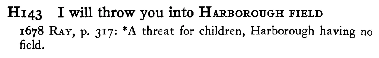 I will throw you into HARBOROUGH FIELD - a scanned entry from Tilley's 1950 Dictionary of Proverbs.