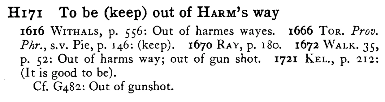 To be (keep) out of HARM's way - a scanned entry from Tilley's 1950 Dictionary of Proverbs.