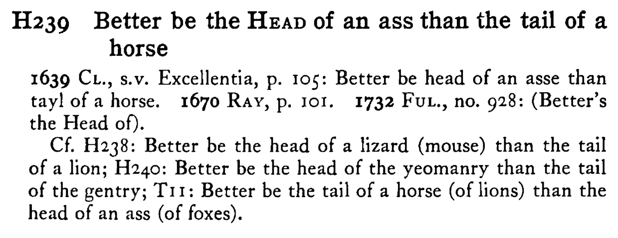 Better be the HEAD of an ass than the tail of a horse - a scanned entry from Tilley's 1950 Dictionary of Proverbs.