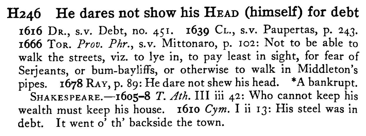He dares not show his HEAD (himself) for debt - a scanned entry from Tilley's 1950 Dictionary of Proverbs.