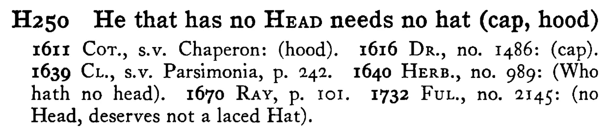 He that has no HEAD needs no hat (cap, hood) - a scanned entry from Tilley's 1950 Dictionary of Proverbs.