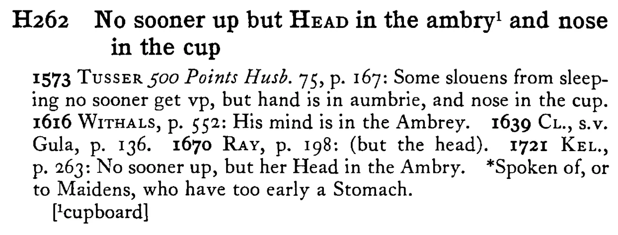 No sooner up but HEAD in the ambry¹ and nose in the cup - a scanned entry from Tilley's 1950 Dictionary of Proverbs.