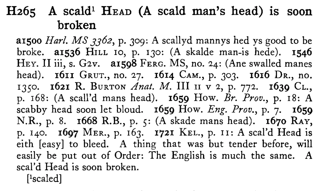 A scald¹ HEAD (A scald man's head) is soon broken - a scanned entry from Tilley's 1950 Dictionary of Proverbs.