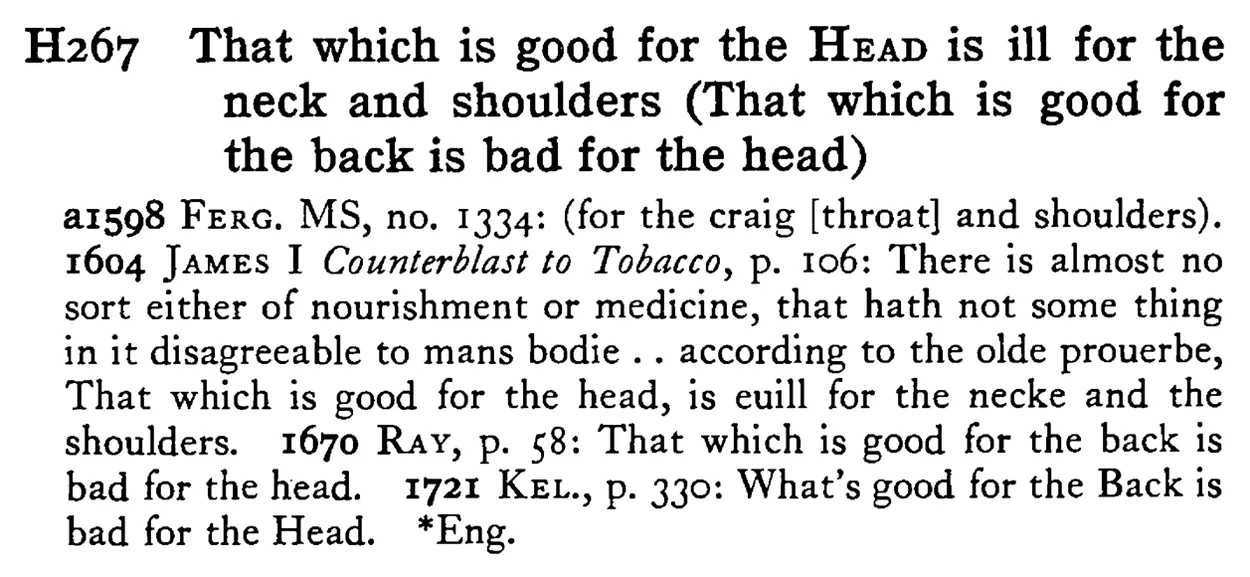 That which is good for the HEAD is ill for the neck and shoulders (That which is good for the back is bad for the head) - a scanned entry from Tilley's 1950 Dictionary of Proverbs.