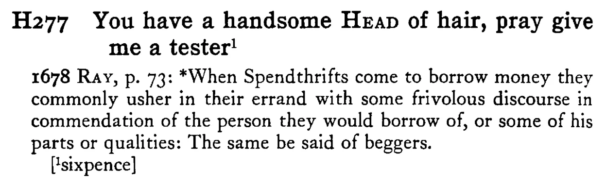 You have a handsome HEAD of hair, pray give me a tester¹ - a scanned entry from Tilley's 1950 Dictionary of Proverbs.