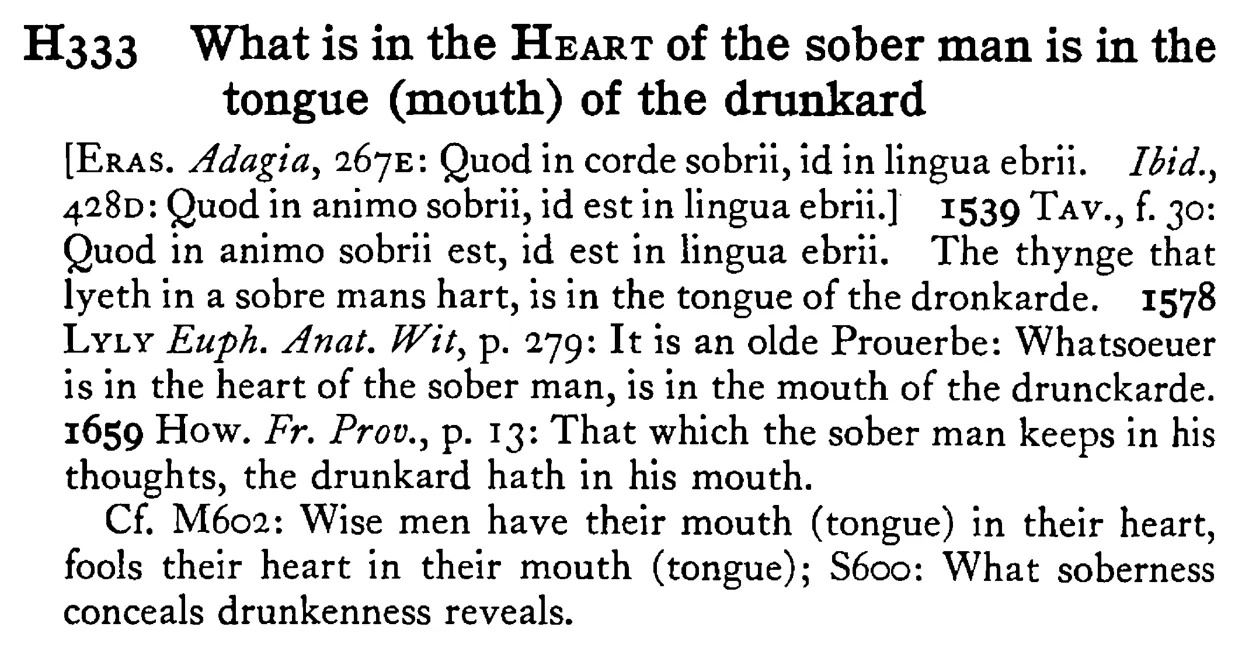 What is in the HEART of the sober man is in the tongue (mouth) of the drunkard - a scanned entry from Tilley's 1950 Dictionary of Proverbs.